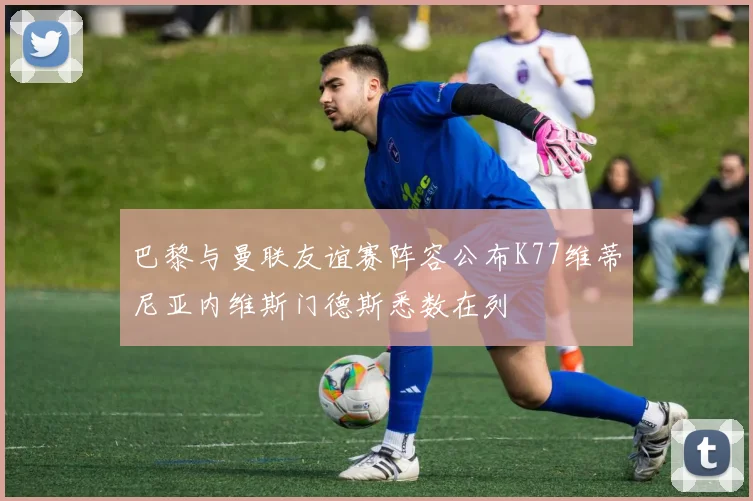 巴黎与曼联友谊赛阵容公布K77维蒂尼亚内维斯门德斯悉数在列