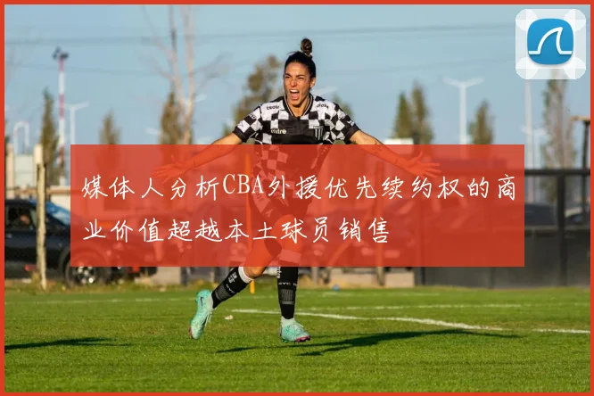 媒体人分析CBA外援优先续约权的商业价值超越本土球员销售