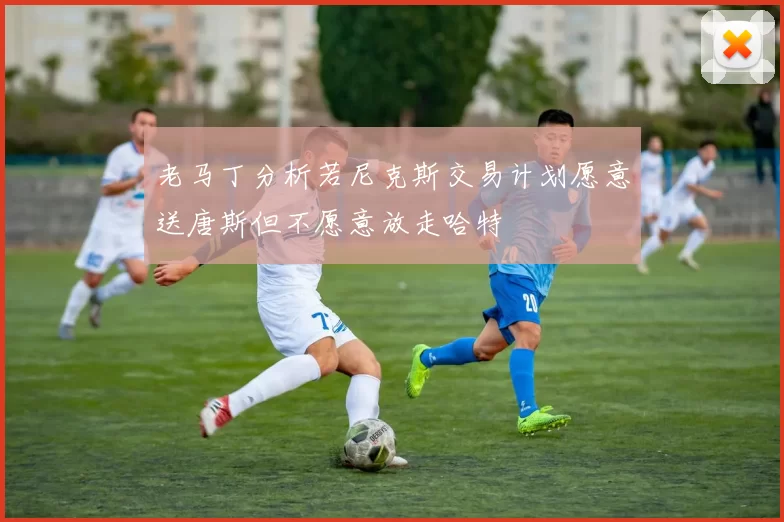 老马丁分析若尼克斯交易计划愿意送唐斯但不愿意放走哈特