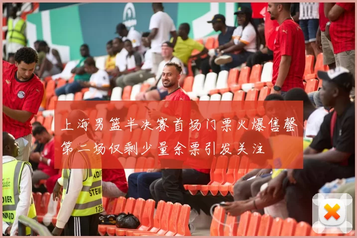 上海男篮半决赛首场门票火爆售罄第二场仅剩少量余票引发关注