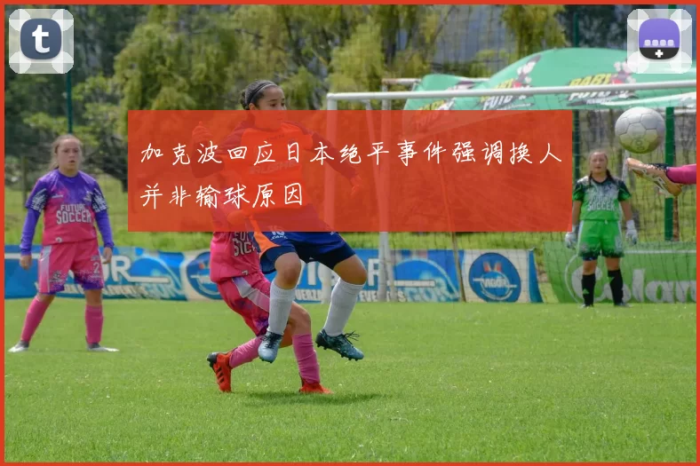 加克波回应日本绝平事件强调换人并非输球原因