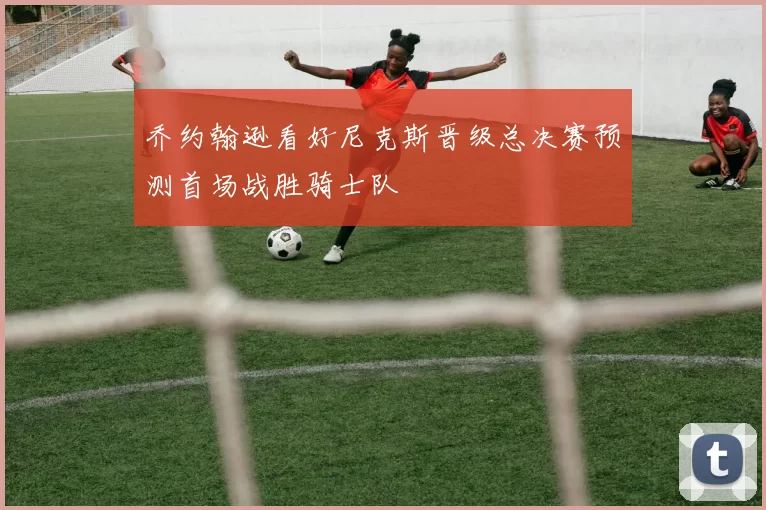 乔约翰逊看好尼克斯晋级总决赛预测首场战胜骑士队