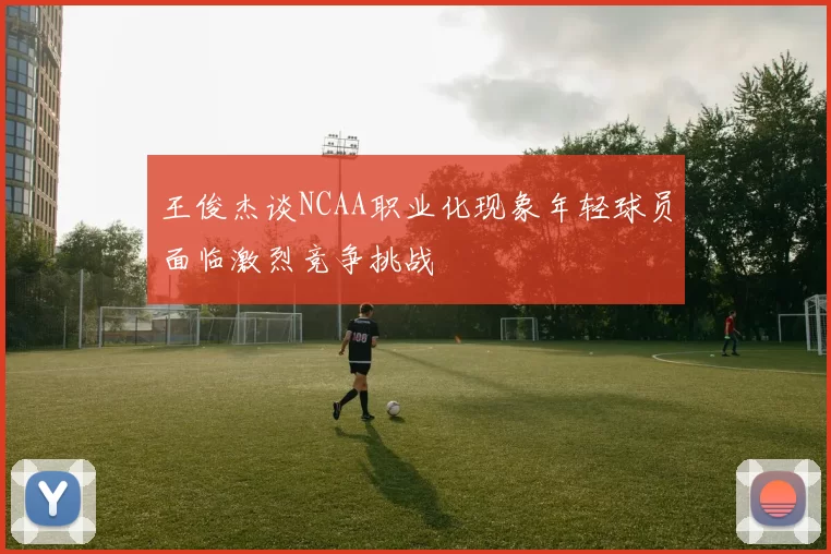 王俊杰谈NCAA职业化现象年轻球员面临激烈竞争挑战