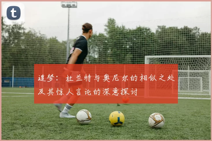 追梦：杜兰特与奥尼尔的相似之处及其惊人言论的深意探讨