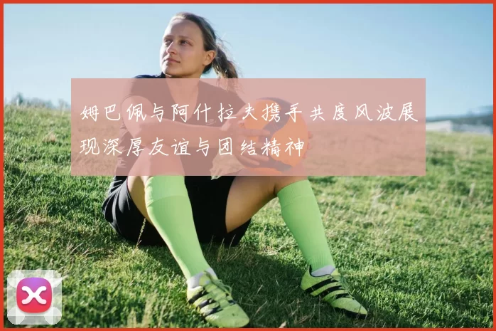 姆巴佩与阿什拉夫携手共度风波展现深厚友谊与团结精神