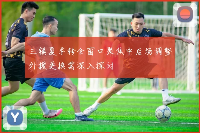 三镇夏季转会窗口聚焦中后场调整外援更换需深入探讨