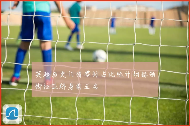 英超历史门将零封占比统计切赫领衔拉亚跻身前五名