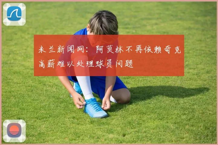 米兰新闻网：阿莫林不再依赖奇克高薪难以处理球员问题