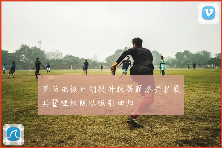 罗马老板计划提升托蒂薪水并扩展其管理权限以吸引回归