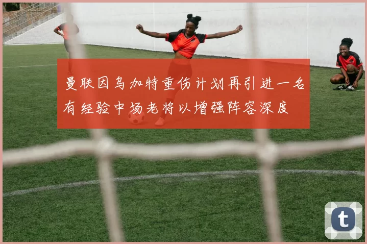 曼联因乌加特重伤计划再引进一名有经验中场老将以增强阵容深度
