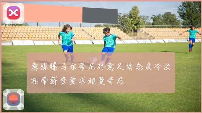 意媒曝马尔蒂尼对意足协态度冷淡孔蒂薪资要求超曼奇尼