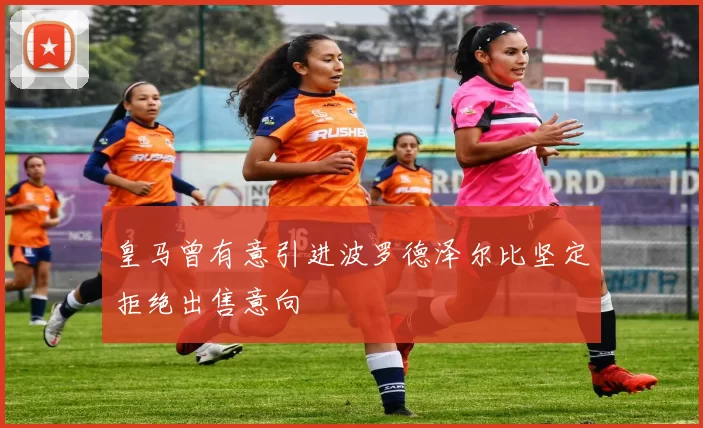 皇马曾有意引进波罗德泽尔比坚定拒绝出售意向