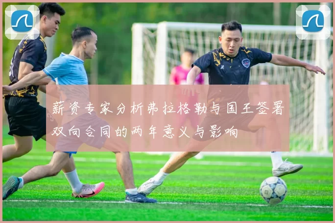 薪资专家分析弗拉格勒与国王签署双向合同的两年意义与影响