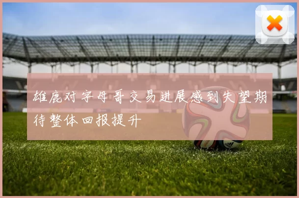 雄鹿对字母哥交易进展感到失望期待整体回报提升