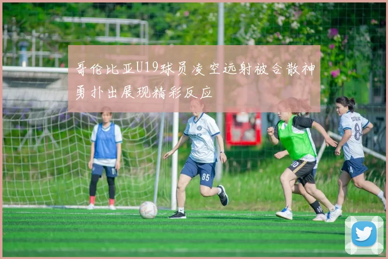 哥伦比亚U19球员凌空远射被合散神勇扑出展现精彩反应