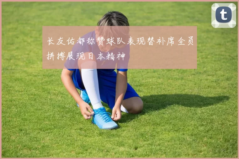 长友佑都称赞球队表现替补席全员拼搏展现日本精神