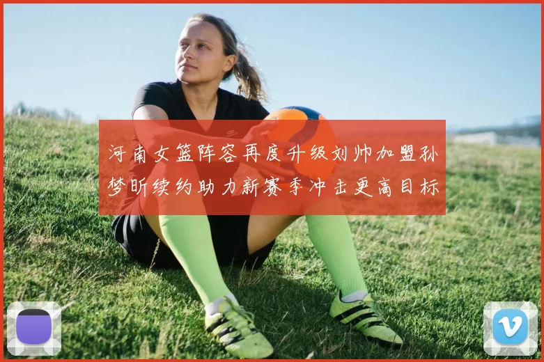 河南女篮阵容再度升级刘帅加盟孙梦昕续约助力新赛季冲击更高目标