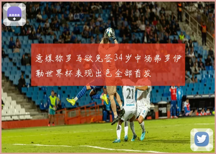 意媒称罗马欲免签34岁中场弗罗伊勒世界杯表现出色全部首发