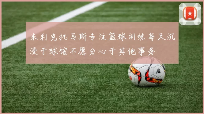 米利克托马斯专注篮球训练每天沉浸于球馆不愿分心于其他事务