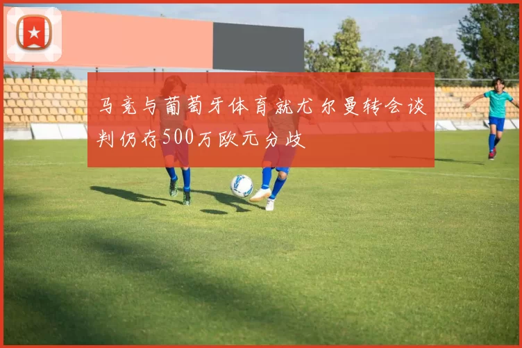 马竞与葡萄牙体育就尤尔曼转会谈判仍存500万欧元分歧