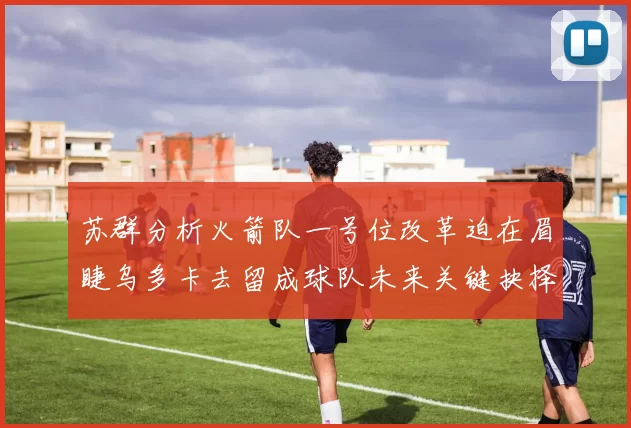苏群分析火箭队一号位改革迫在眉睫乌多卡去留成球队未来关键抉择