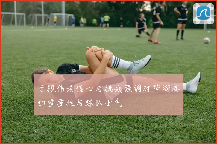 于根伟谈信心与挑战强调对阵海港的重要性与球队士气