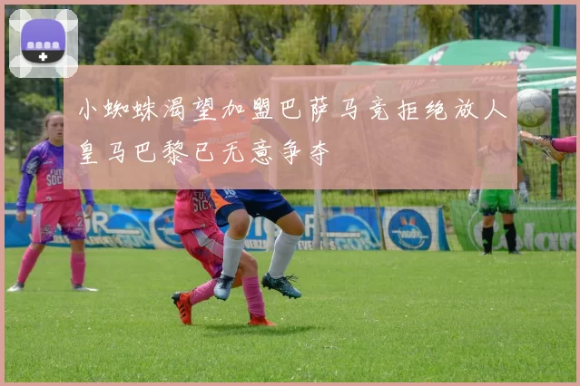小蜘蛛渴望加盟巴萨马竞拒绝放人皇马巴黎已无意争夺