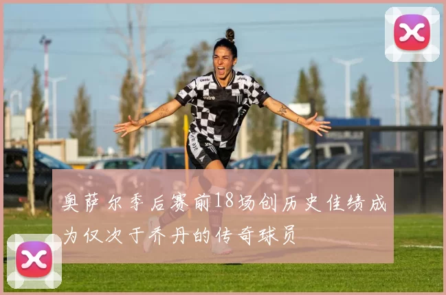 奥萨尔季后赛前18场创历史佳绩成为仅次于乔丹的传奇球员