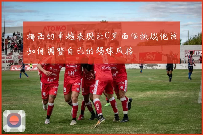 梅西的卓越表现让C罗面临挑战他该如何调整自己的踢球风格