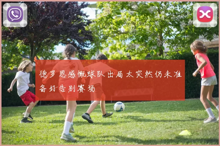 德罗恩感慨球队出局太突然仍未准备好告别赛场